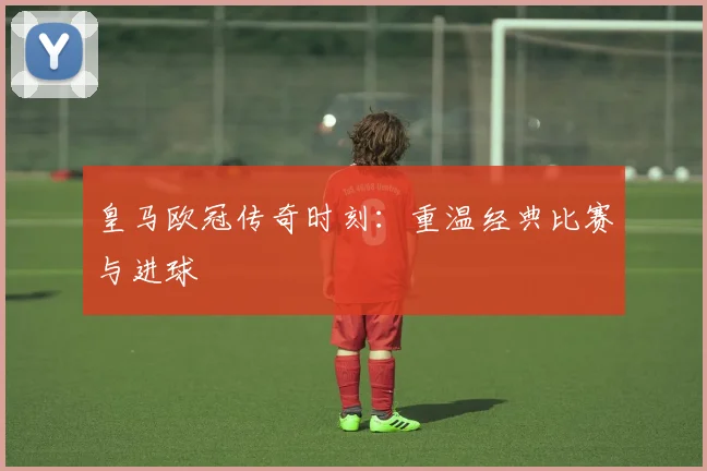 皇马欧冠传奇时刻：重温经典比赛与进球