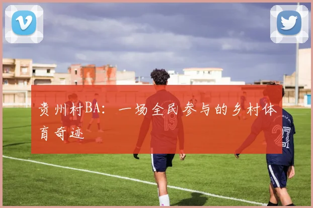 贵州村BA:一场全民参与的乡村体育奇迹