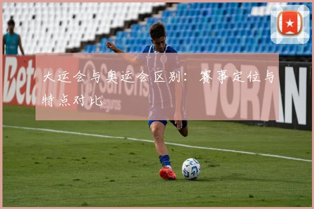 大运会与奥运会区别：赛事定位与特点对比
