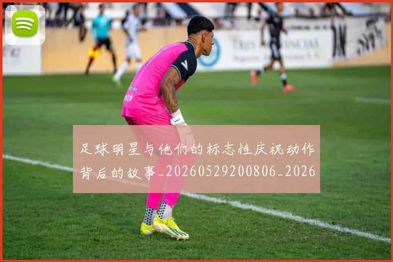 足球明星与他们的标志性庆祝动作背后的故事_20260529200806_20260703182021
