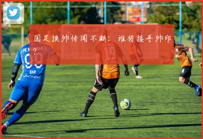 国足换帅传闻不断:谁将接手帅印?