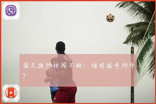 国足换帅传闻不断：谁将接手帅印？